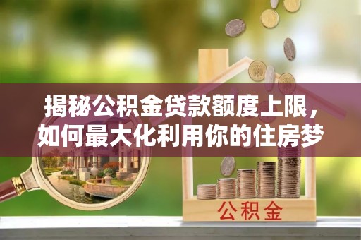 龙安揭秘公积金贷款额度上限，如何最大化利用你的住房梦想资金？