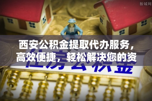 龙安西安公积金提取代办服务，高效便捷，轻松解决您的资金需求