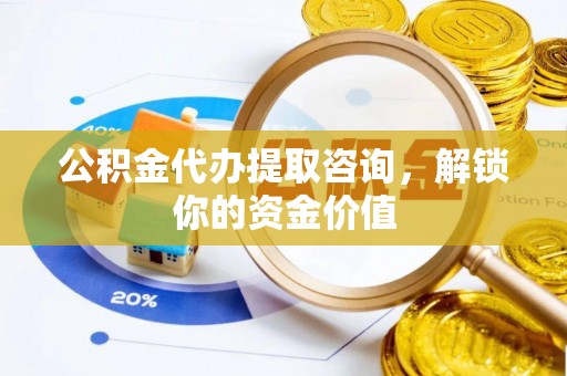 龙安公积金代办提取咨询，解锁你的资金价值