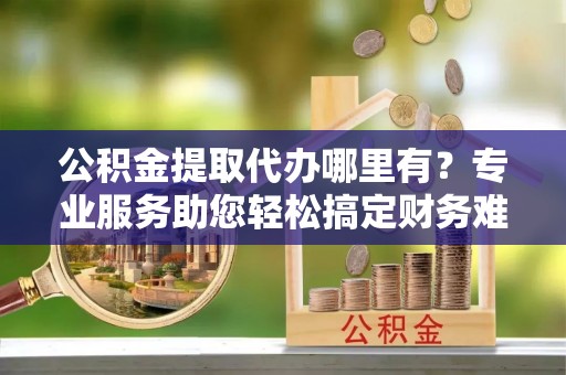 龙安公积金提取代办哪里有？专业服务助您轻松搞定财务难题