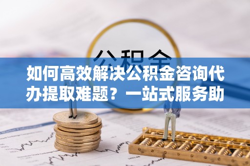 龙安如何高效解决公积金咨询代办提取难题？一站式服务助您轻松搞定