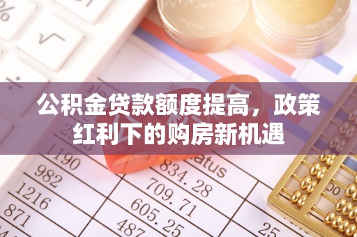 龙安公积金贷款额度提高，政策红利下的购房新机遇