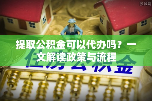 龙安提取公积金可以代办吗？一文解读政策与流程