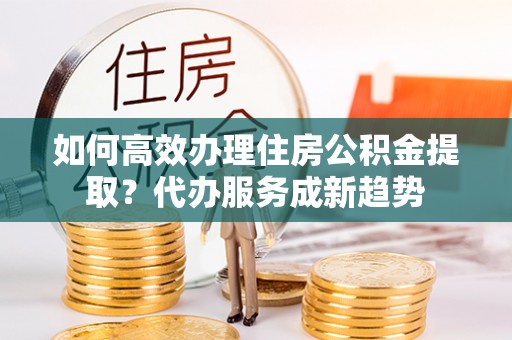 龙安如何高效办理住房公积金提取？代办服务成新趋势