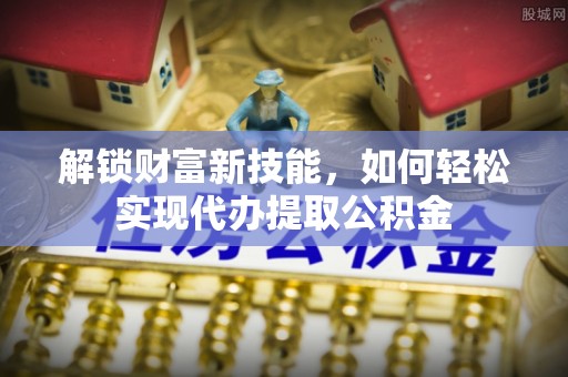 龙安解锁财富新技能，如何轻松实现代办提取公积金