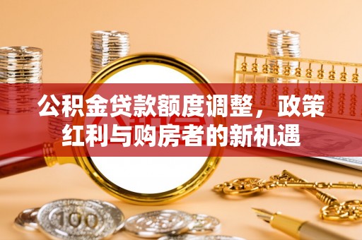 龙安公积金贷款额度调整，政策红利与购房者的新机遇