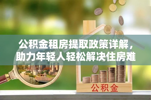 龙安公积金租房提取政策详解，助力年轻人轻松解决住房难题