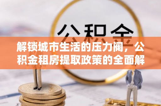 龙安解锁城市生活的压力阀，公积金租房提取政策的全面解析与实践指南
