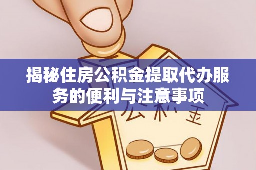 龙安揭秘住房公积金提取代办服务的便利与注意事项