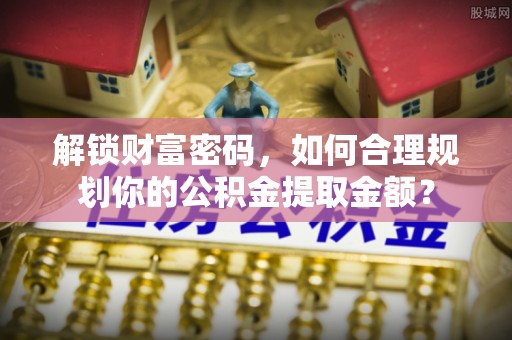 龙安解锁财富密码，如何合理规划你的公积金提取金额？