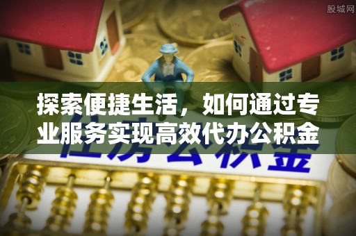 龙安探索便捷生活，如何通过专业服务实现高效代办公积金提取