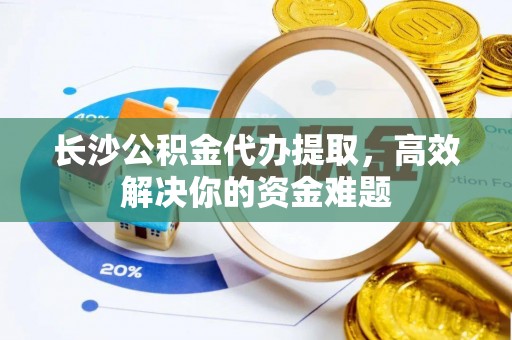 龙安长沙公积金代办提取，高效解决你的资金难题