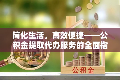 龙安简化生活，高效便捷——公积金提取代办服务的全面指南